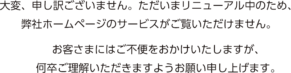 大変、申し訳ございません。ただいまリニューアル中のため、弊社ホームページのサービスがご覧いただけません。お客さまにはご不便をおかけいたしますが、何卒ご理解いただきますようお願い申し上げます。